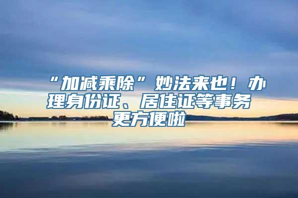 “加减乘除”妙法来也！办理身份证、居住证等事务更方便啦