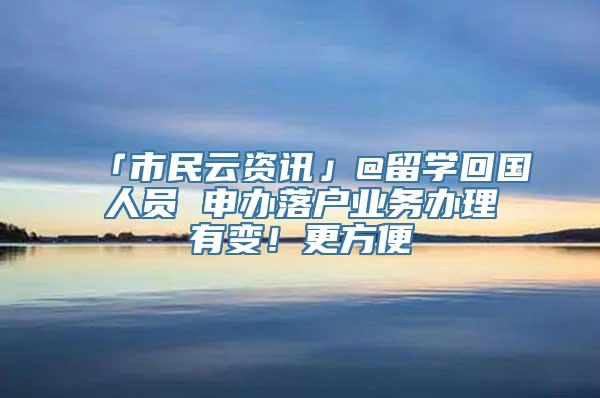 「市民云资讯」@留学回国人员 申办落户业务办理有变！更方便