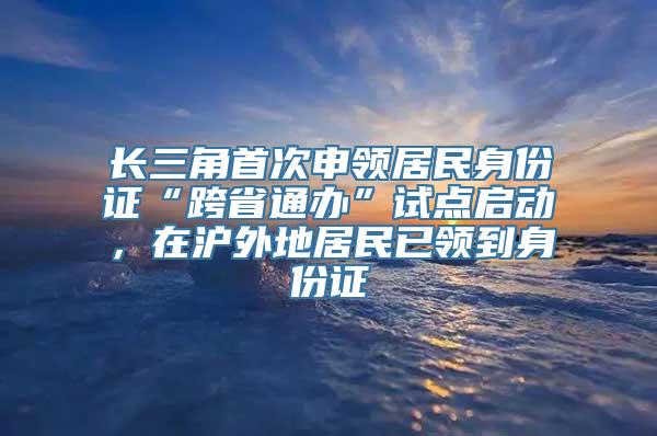 长三角首次申领居民身份证“跨省通办”试点启动，在沪外地居民已领到身份证