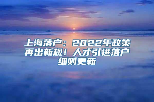 上海落户：2022年政策再出新规！人才引进落户细则更新