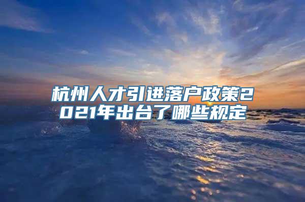 杭州人才引进落户政策2021年出台了哪些规定