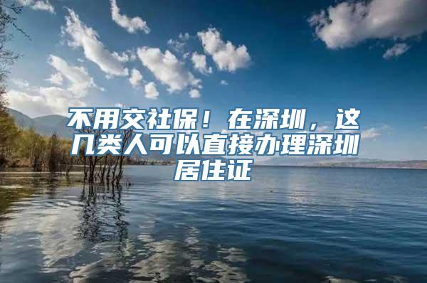 不用交社保！在深圳，这几类人可以直接办理深圳居住证