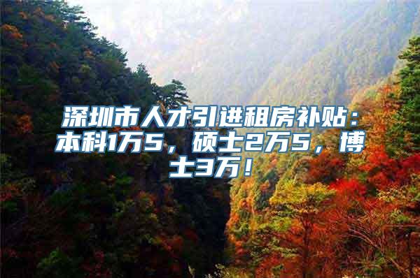 深圳市人才引进租房补贴：本科1万5，硕士2万5，博士3万！