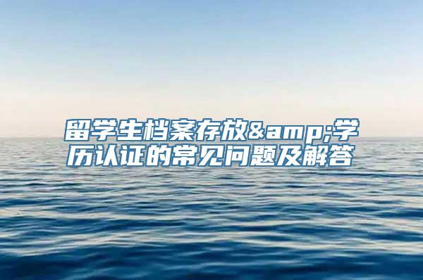 留学生档案存放&学历认证的常见问题及解答