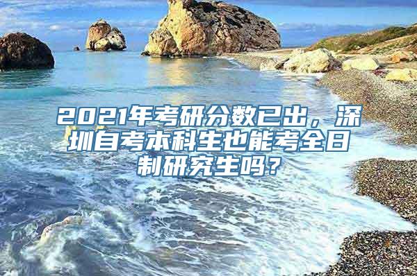 2021年考研分数已出，深圳自考本科生也能考全日制研究生吗？