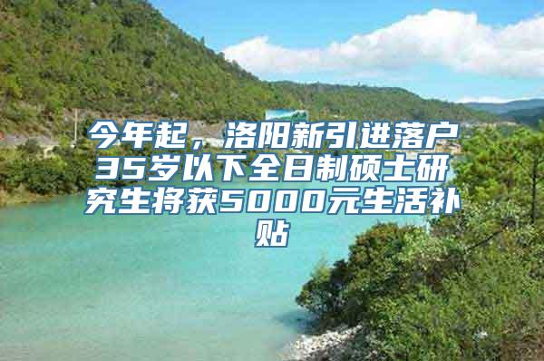 今年起，洛阳新引进落户35岁以下全日制硕士研究生将获5000元生活补贴