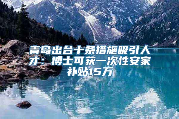 青岛出台十条措施吸引人才：博士可获一次性安家补贴15万