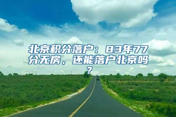 北京积分落户：83年77分无房，还能落户北京吗？