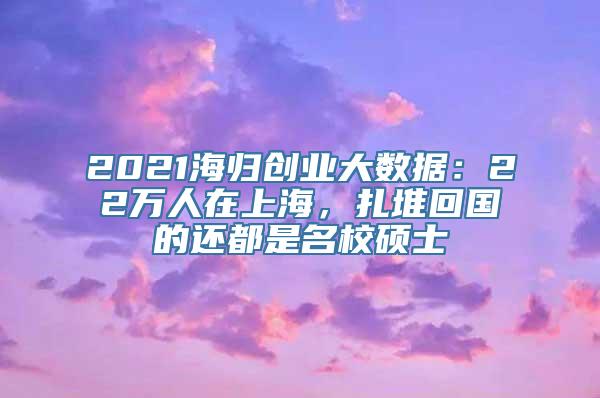 2021海归创业大数据：22万人在上海，扎堆回国的还都是名校硕士