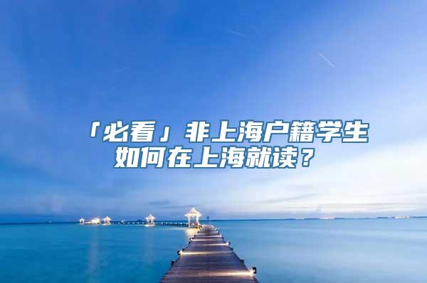 「必看」非上海户籍学生如何在上海就读？