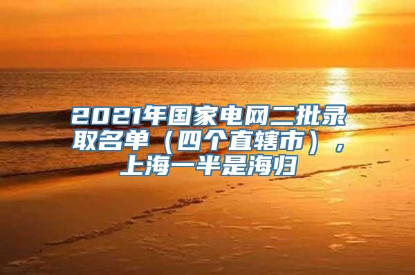 2021年国家电网二批录取名单（四个直辖市），上海一半是海归