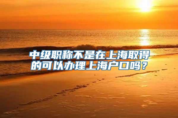 中级职称不是在上海取得的可以办理上海户口吗？