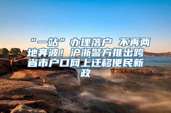 “一站”办理落户 不再两地奔波！沪浙警方推出跨省市户口网上迁移便民新政