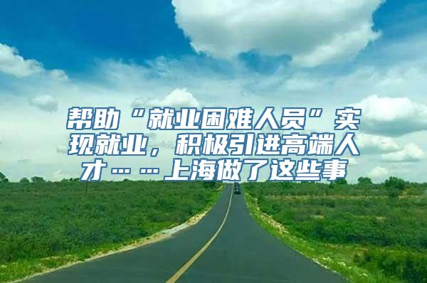 帮助“就业困难人员”实现就业，积极引进高端人才……上海做了这些事