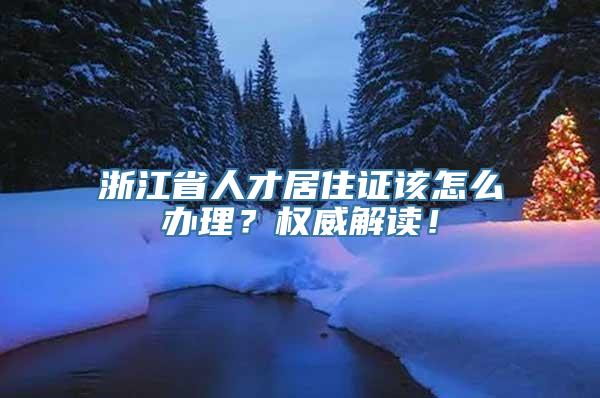 浙江省人才居住证该怎么办理？权威解读！