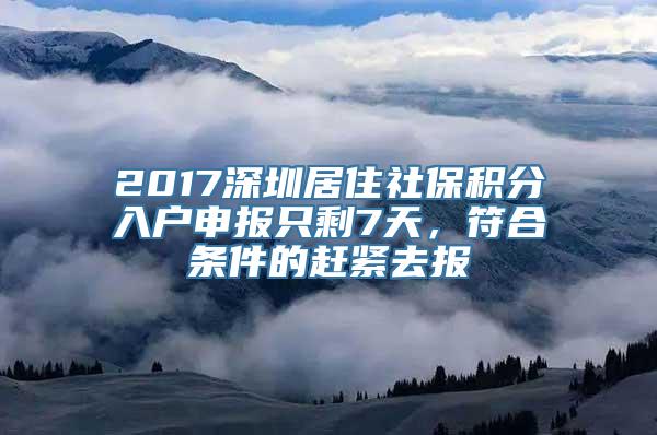 2017深圳居住社保积分入户申报只剩7天，符合条件的赶紧去报