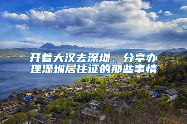 开着大汉去深圳，分享办理深圳居住证的那些事情