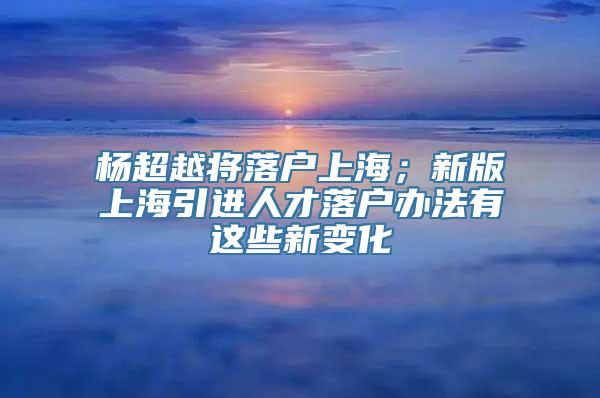 杨超越将落户上海；新版上海引进人才落户办法有这些新变化