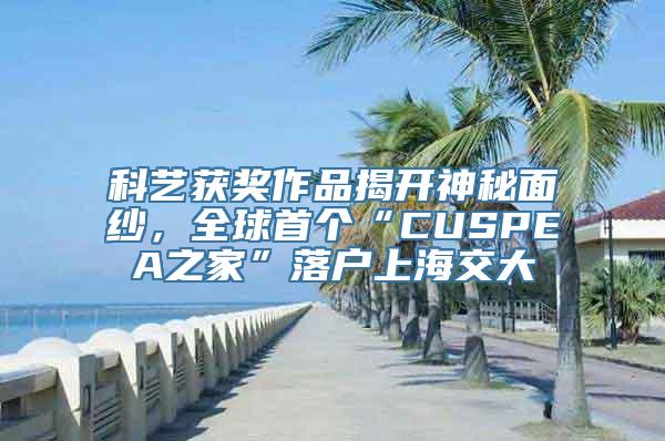 科艺获奖作品揭开神秘面纱，全球首个“CUSPEA之家”落户上海交大