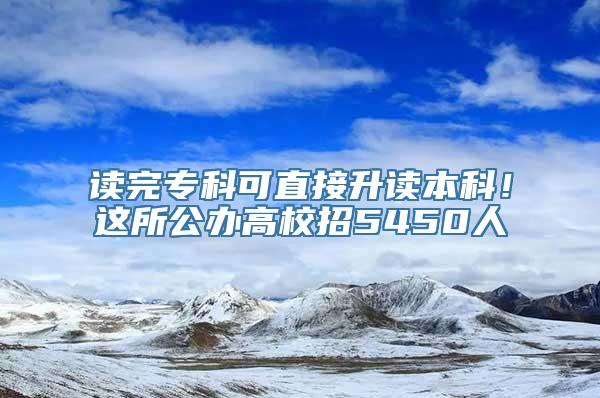 读完专科可直接升读本科！这所公办高校招5450人