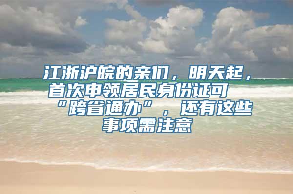 江浙沪皖的亲们，明天起，首次申领居民身份证可“跨省通办”，还有这些事项需注意