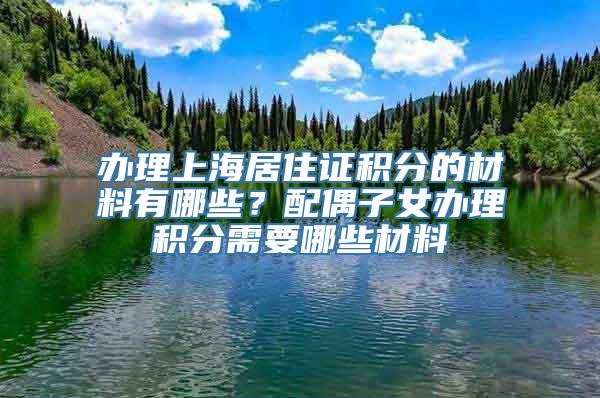 办理上海居住证积分的材料有哪些？配偶子女办理积分需要哪些材料