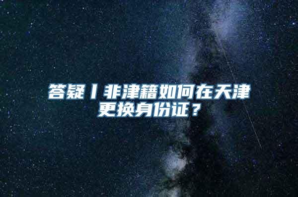 答疑丨非津籍如何在天津更换身份证？