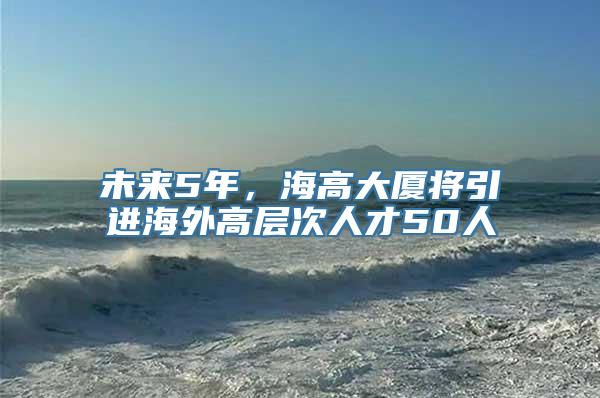 未来5年，海高大厦将引进海外高层次人才50人