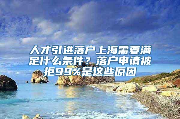 人才引进落户上海需要满足什么条件？落户申请被拒99%是这些原因