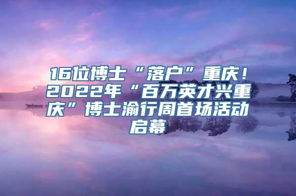 16位博士“落户”重庆！2022年“百万英才兴重庆”博士渝行周首场活动启幕