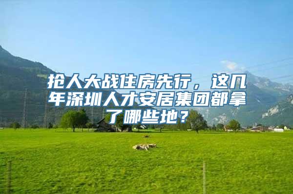 抢人大战住房先行，这几年深圳人才安居集团都拿了哪些地？