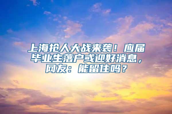 上海抢人大战来袭！应届毕业生落户或迎好消息，网友：能留住吗？