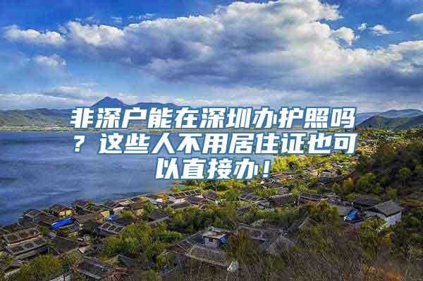 非深户能在深圳办护照吗？这些人不用居住证也可以直接办！