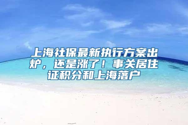 上海社保最新执行方案出炉，还是涨了！事关居住证积分和上海落户