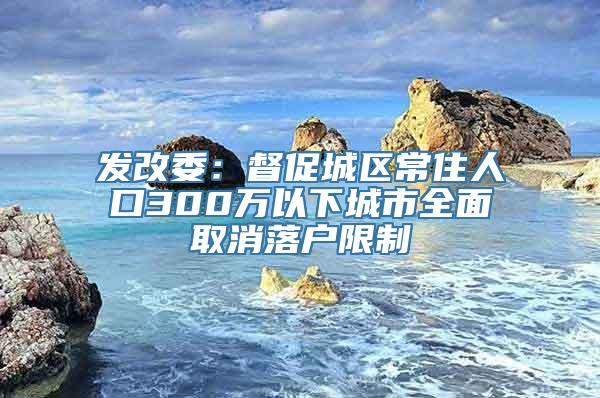 发改委：督促城区常住人口300万以下城市全面取消落户限制