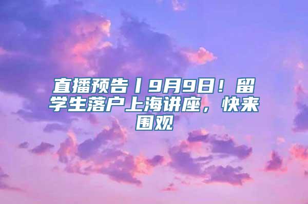 直播预告丨9月9日！留学生落户上海讲座，快来围观