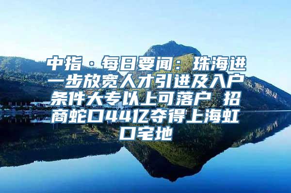 中指·每日要闻：珠海进一步放宽人才引进及入户条件大专以上可落户 招商蛇口44亿夺得上海虹口宅地