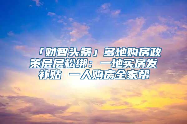 「财智头条」多地购房政策层层松绑：一地买房发补贴 一人购房全家帮