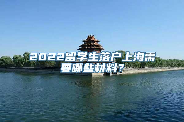 2022留学生落户上海需要哪些材料？