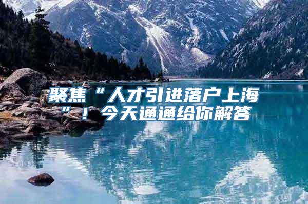 聚焦“人才引进落户上海”！今天通通给你解答