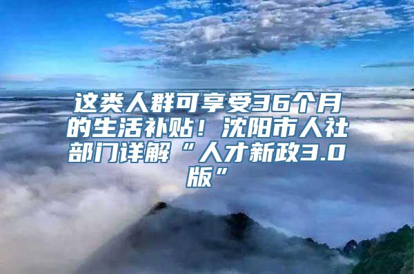 这类人群可享受36个月的生活补贴！沈阳市人社部门详解“人才新政3.0版”