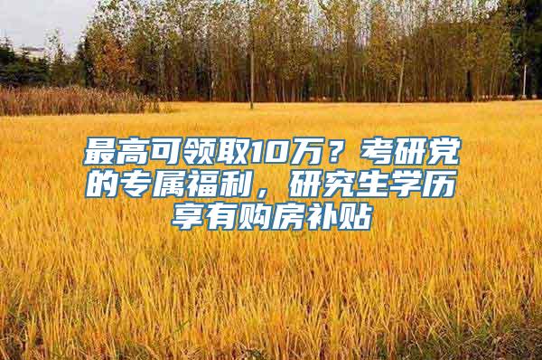 最高可领取10万？考研党的专属福利，研究生学历享有购房补贴