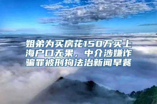 姐弟为买房花150万买上海户口无果，中介涉嫌诈骗罪被刑拘法治新闻早餐