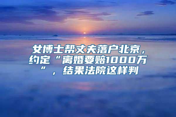 女博士帮丈夫落户北京，约定“离婚要赔1000万”，结果法院这样判