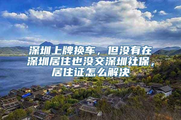 深圳上牌换车，但没有在深圳居住也没交深圳社保，居住证怎么解决