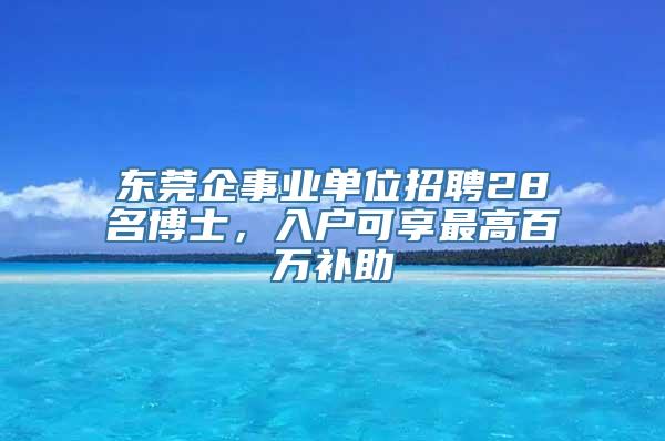 东莞企事业单位招聘28名博士，入户可享最高百万补助