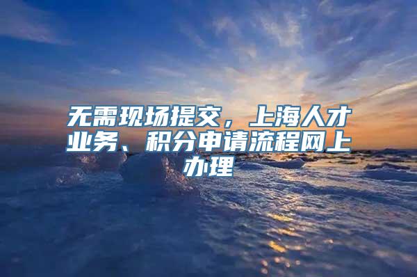 无需现场提交，上海人才业务、积分申请流程网上办理