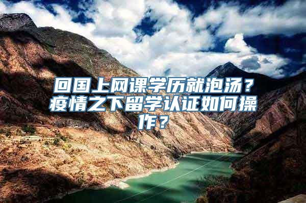 回国上网课学历就泡汤？疫情之下留学认证如何操作？