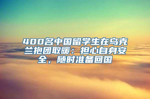 400名中国留学生在乌克兰抱团取暖：担心自身安全，随时准备回国