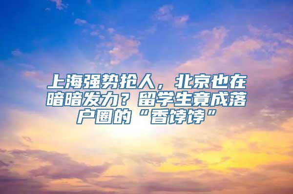 上海强势抢人，北京也在暗暗发力？留学生竟成落户圈的“香饽饽”